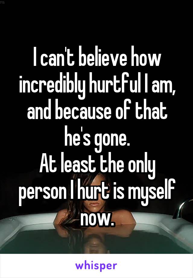 I can't believe how incredibly hurtful I am, and because of that he's gone.
At least the only person I hurt is myself now.