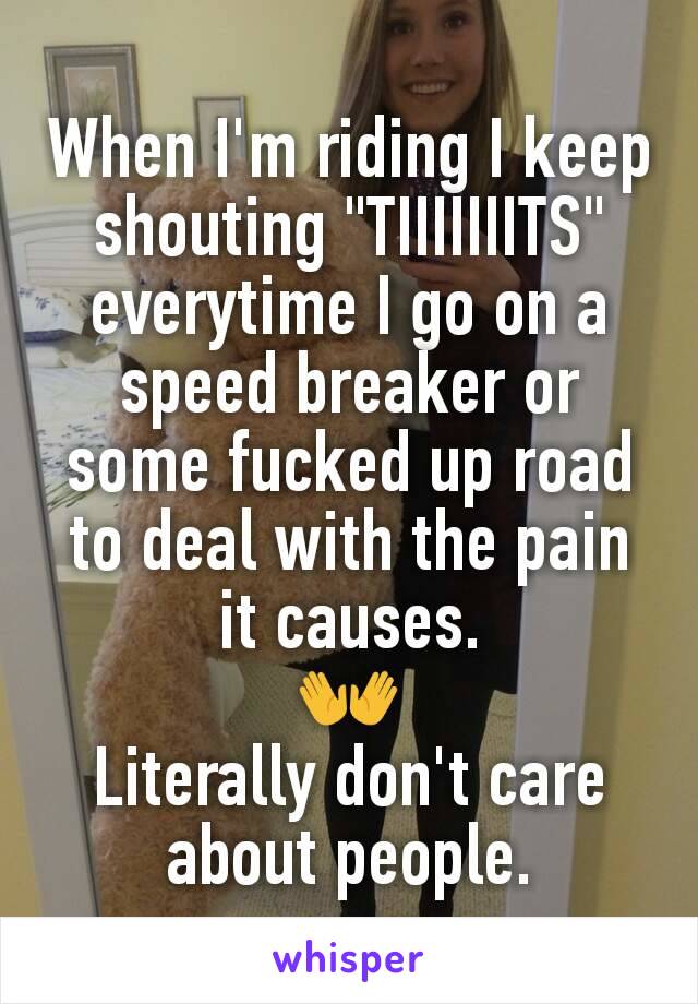 When I'm riding I keep shouting "TIIIIIIITS" everytime I go on a speed breaker or  some fucked up road to deal with the pain it causes.
👐
Literally don't care about people.