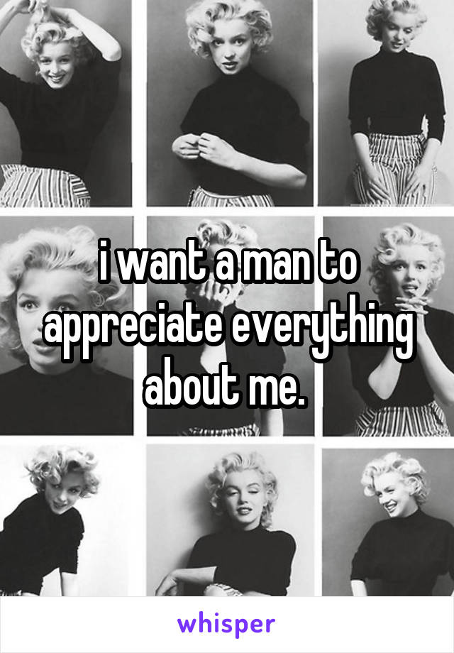 i want a man to appreciate everything about me. 