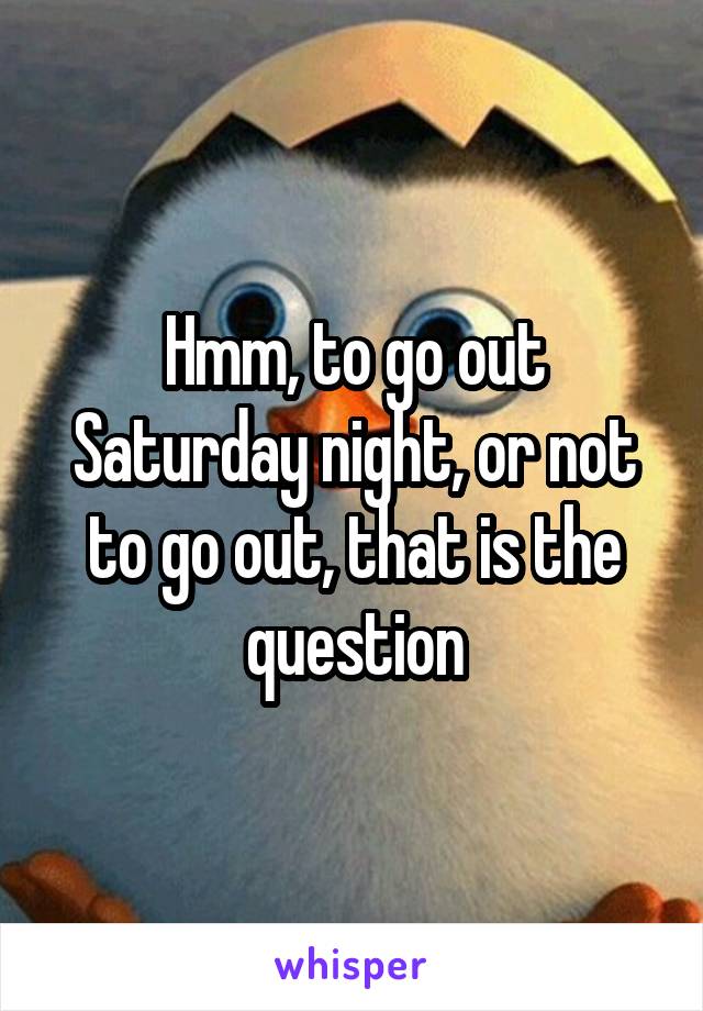 Hmm, to go out Saturday night, or not to go out, that is the question