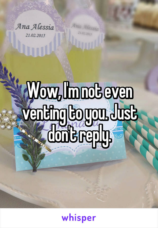 Wow, I'm not even venting to you. Just don't reply.