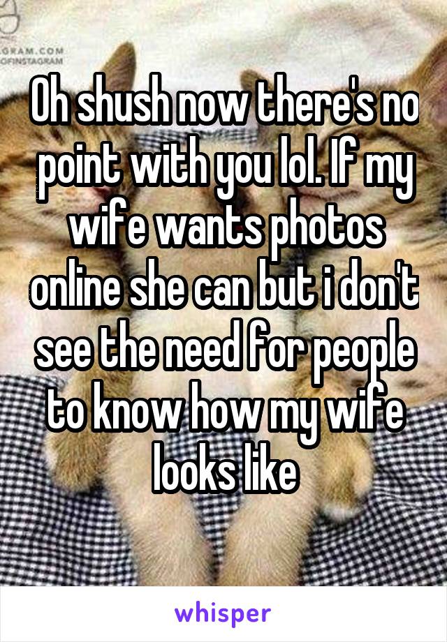 Oh shush now there's no point with you lol. If my wife wants photos online she can but i don't see the need for people to know how my wife looks like
