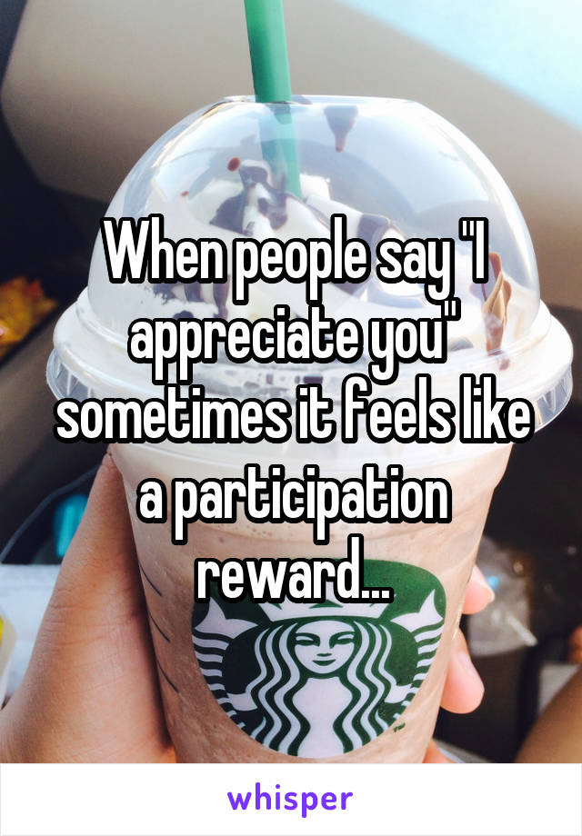 When people say "I appreciate you" sometimes it feels like a participation reward...