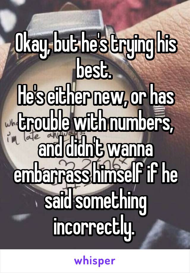 Okay, but he's trying his best. 
He's either new, or has trouble with numbers, and didn't wanna embarrass himself if he said something incorrectly. 