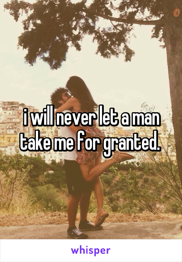 i will never let a man take me for granted. 