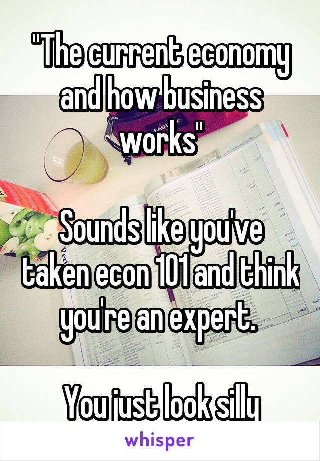 "The current economy and how business works"

Sounds like you've taken econ 101 and think you're an expert. 

You just look silly