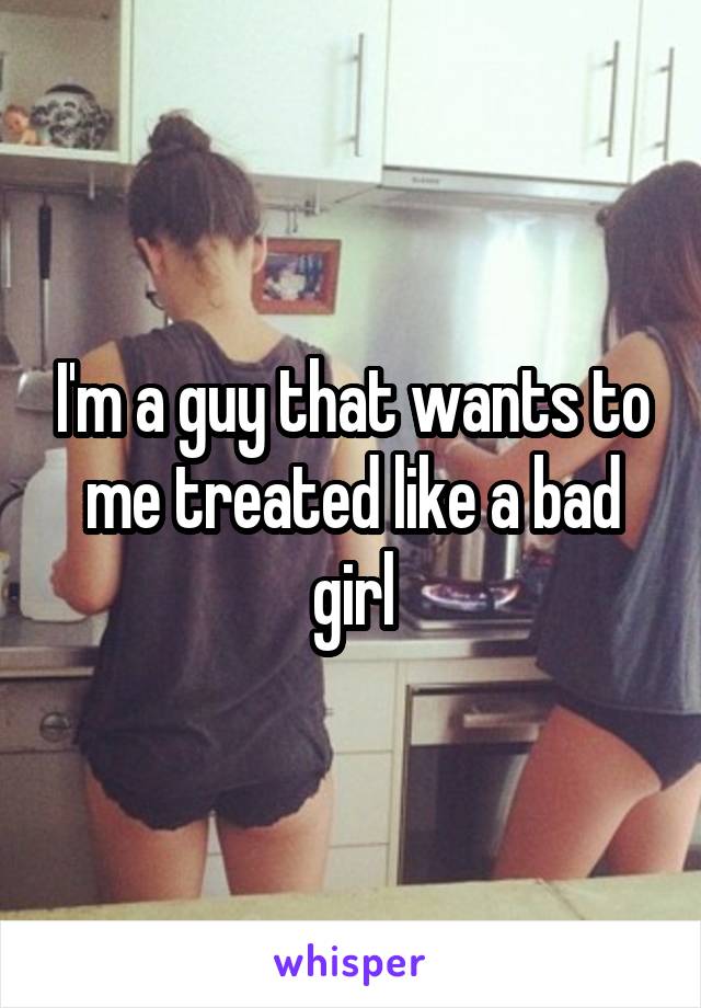 I'm a guy that wants to me treated like a bad girl