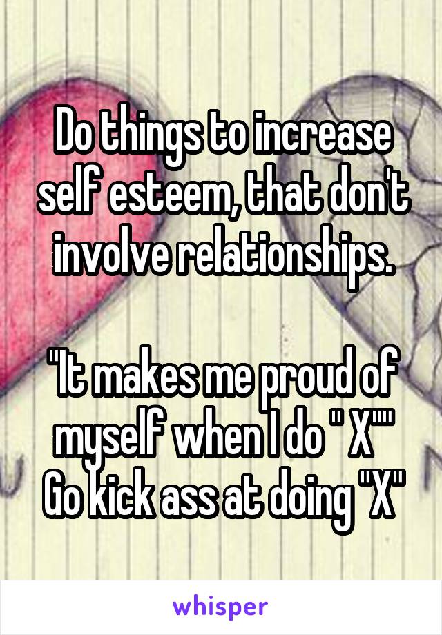 Do things to increase self esteem, that don't involve relationships.

"It makes me proud of myself when I do " X""
Go kick ass at doing "X"