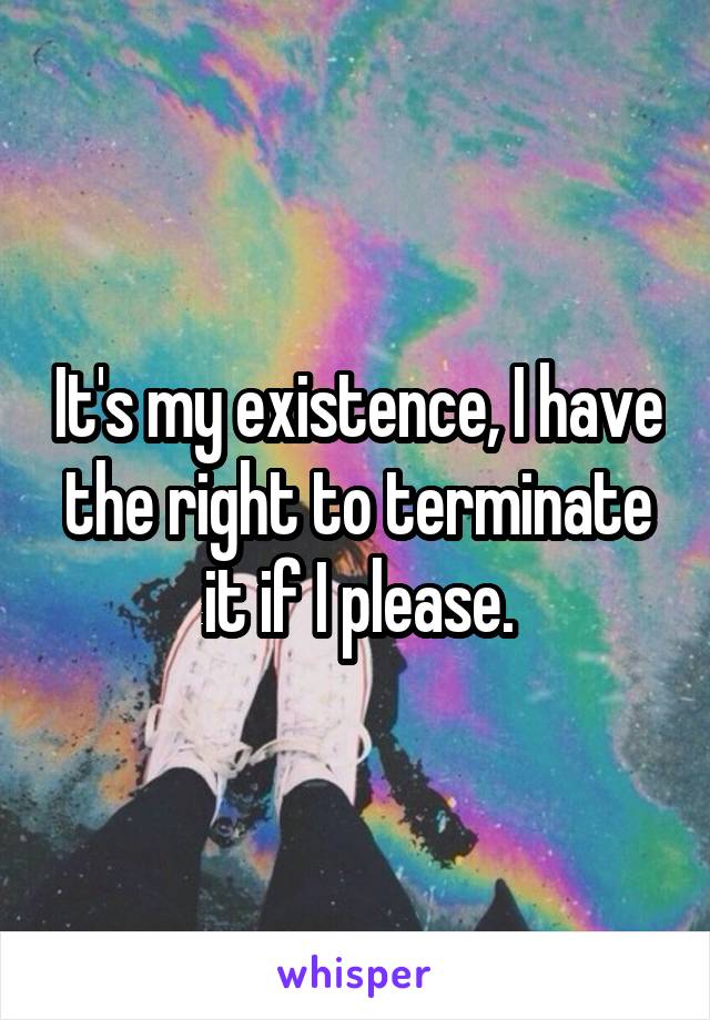 It's my existence, I have the right to terminate it if I please.