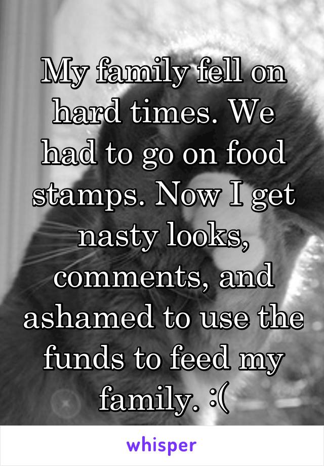 My family fell on hard times. We had to go on food stamps. Now I get nasty looks, comments, and ashamed to use the funds to feed my family. :(