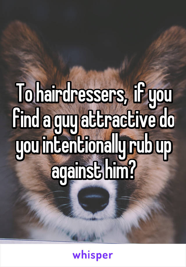 To hairdressers,  if you find a guy attractive do you intentionally rub up against him?