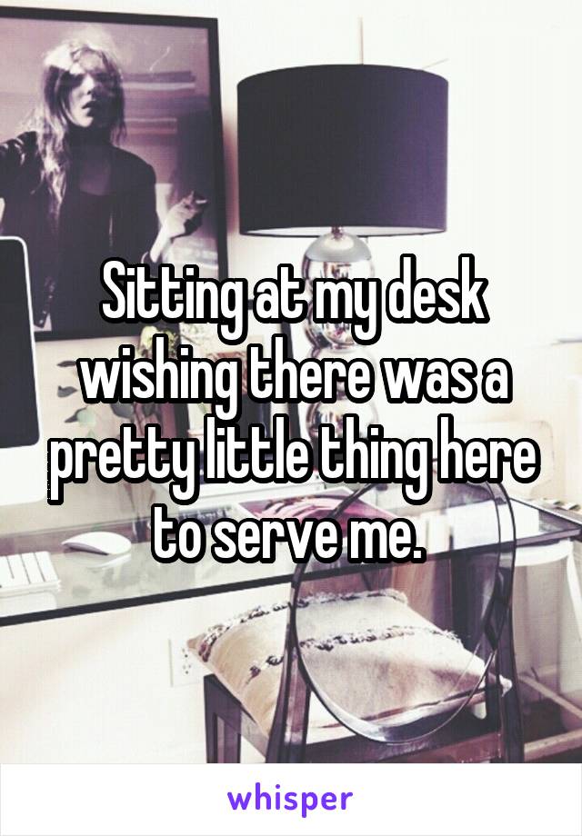 Sitting at my desk wishing there was a pretty little thing here to serve me. 