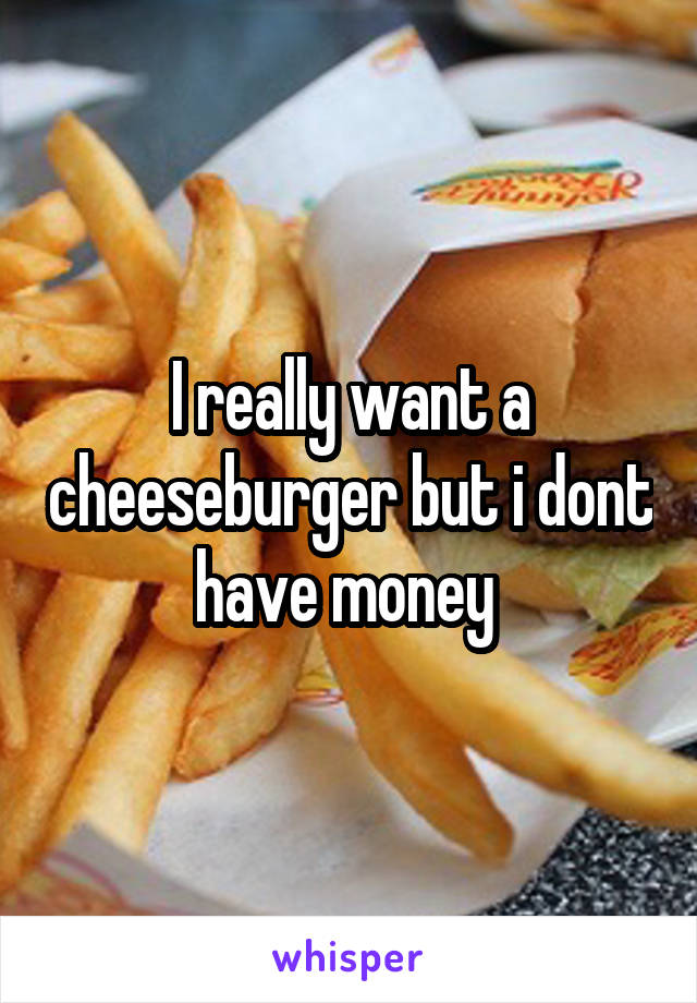 I really want a cheeseburger but i dont have money 