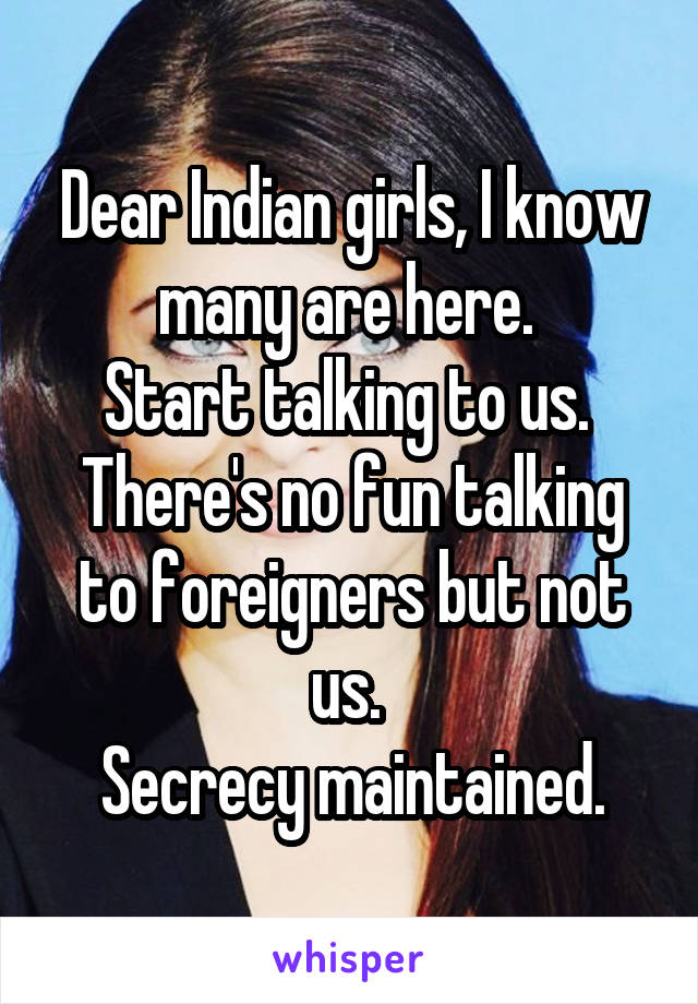 Dear Indian girls, I know many are here. 
Start talking to us. 
There's no fun talking to foreigners but not us. 
Secrecy maintained.