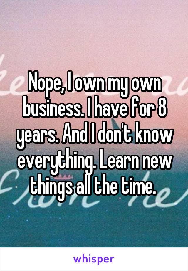 Nope, I own my own business. I have for 8 years. And I don't know everything. Learn new things all the time. 