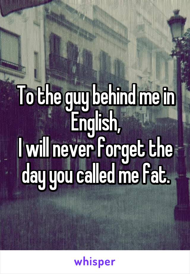 To the guy behind me in English,
I will never forget the day you called me fat.