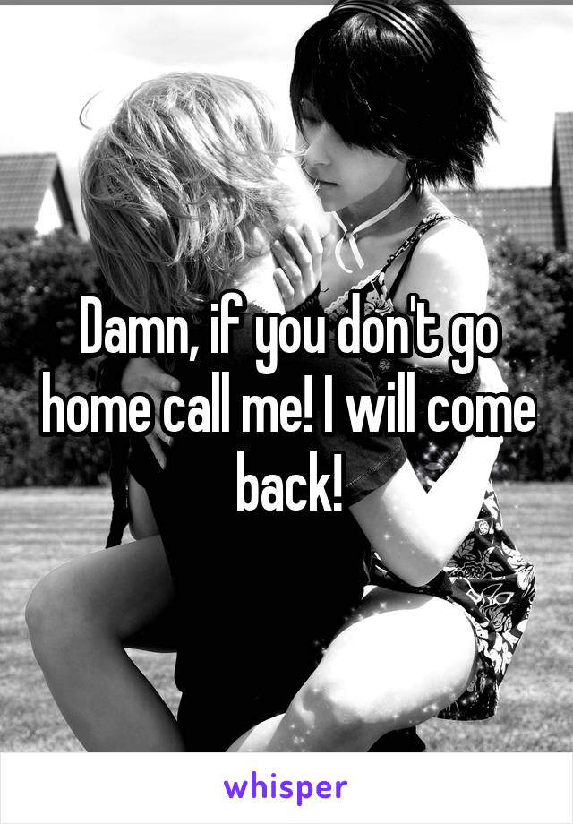 Damn, if you don't go home call me! I will come back!