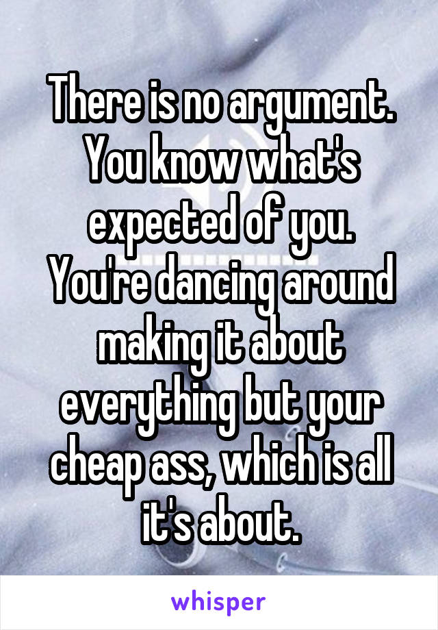 There is no argument.
You know what's expected of you.
You're dancing around making it about everything but your cheap ass, which is all it's about.