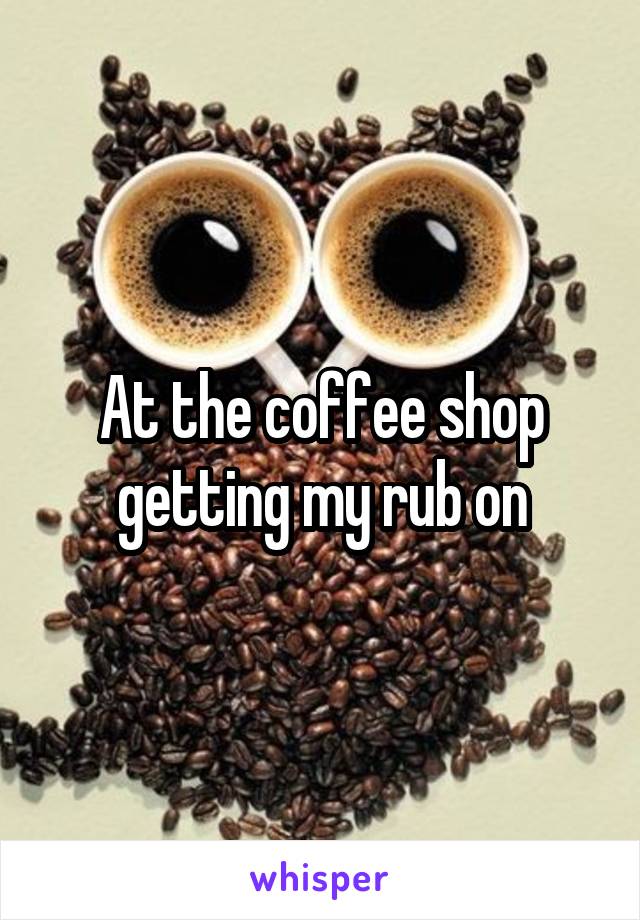 At the coffee shop getting my rub on