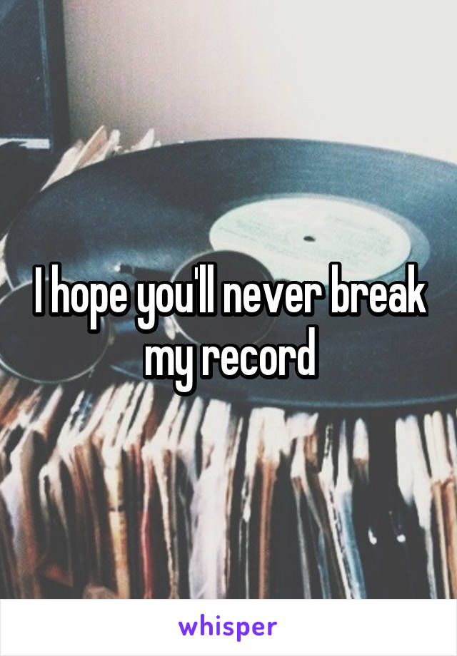 I hope you'll never break my record