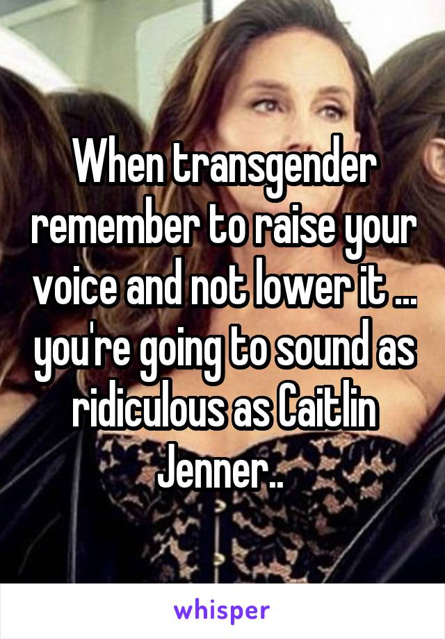 When transgender remember to raise your voice and not lower it ... you're going to sound as ridiculous as Caitlin Jenner.. 