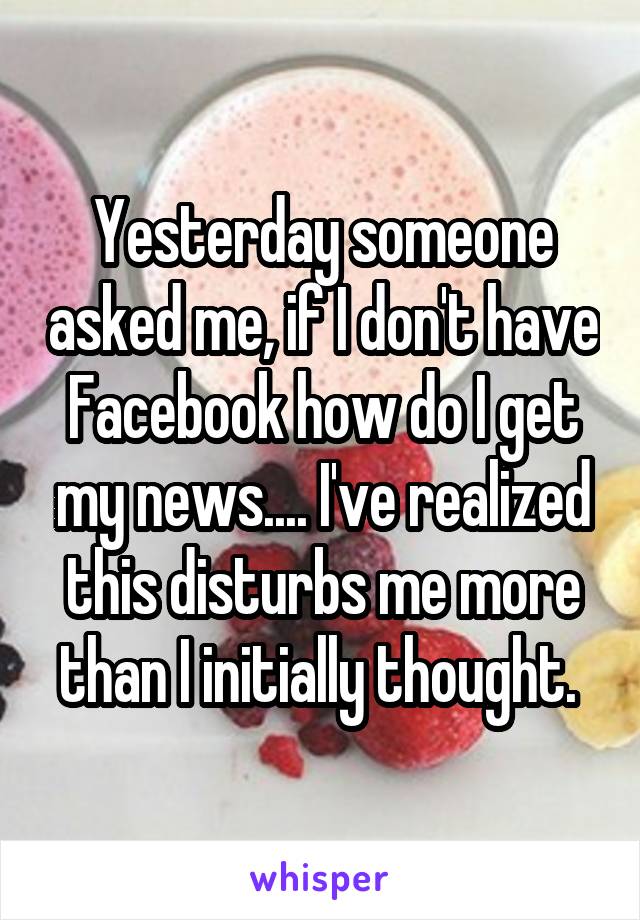 Yesterday someone asked me, if I don't have Facebook how do I get my news.... I've realized this disturbs me more than I initially thought. 