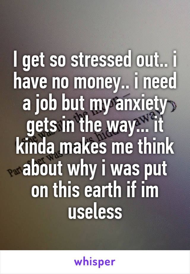 I get so stressed out.. i have no money.. i need a job but my anxiety gets in the way... it kinda makes me think about why i was put on this earth if im useless