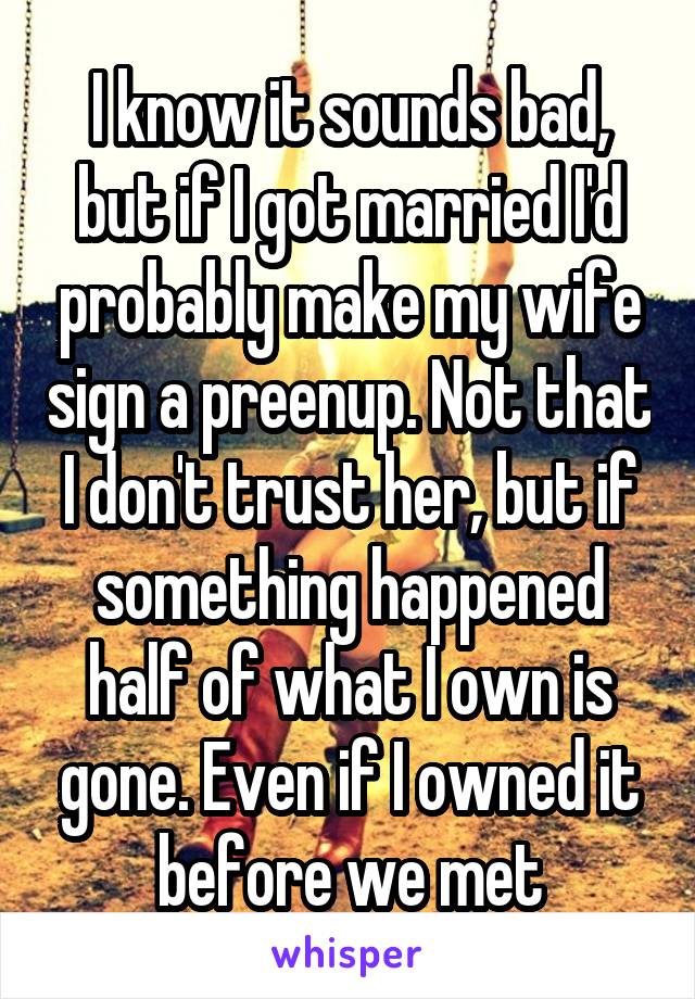 I know it sounds bad, but if I got married I'd probably make my wife sign a preenup. Not that I don't trust her, but if something happened half of what I own is gone. Even if I owned it before we met