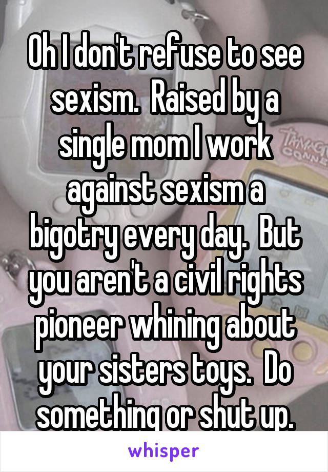 Oh I don't refuse to see sexism.  Raised by a single mom I work against sexism a bigotry every day.  But you aren't a civil rights pioneer whining about your sisters toys.  Do something or shut up.