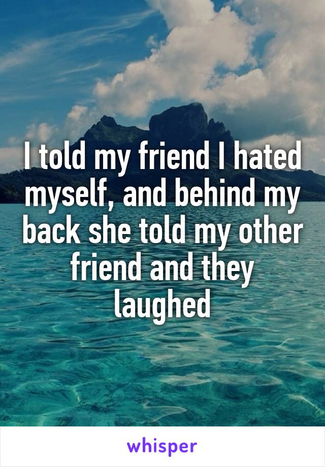 I told my friend I hated myself, and behind my back she told my other friend and they laughed