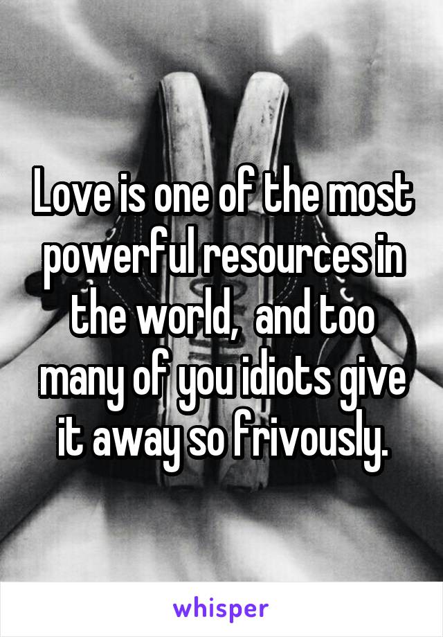 Love is one of the most powerful resources in the world,  and too many of you idiots give it away so frivously.