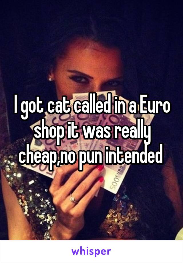 I got cat called in a Euro shop it was really cheap,no pun intended 