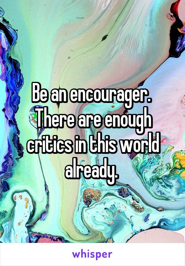 Be an encourager. 
There are enough critics in this world already. 