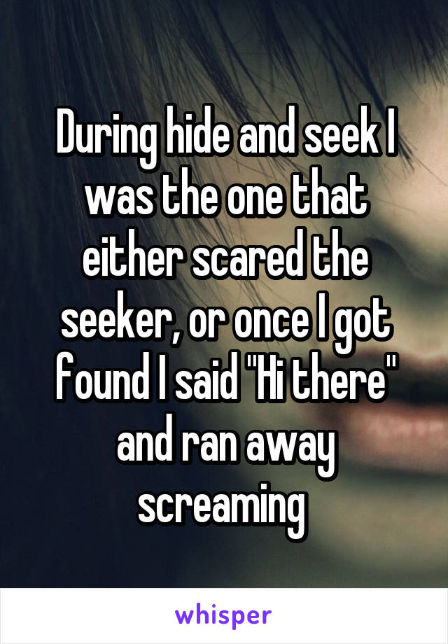 During hide and seek I was the one that either scared the seeker, or once I got found I said "Hi there" and ran away screaming 