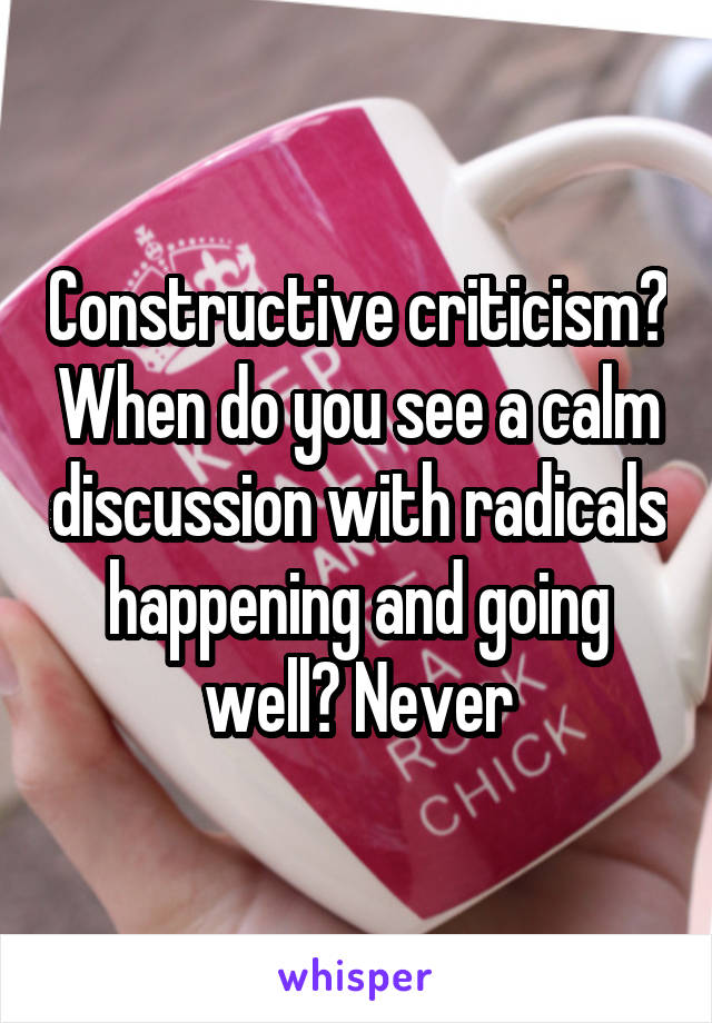 Constructive criticism? When do you see a calm discussion with radicals happening and going well? Never