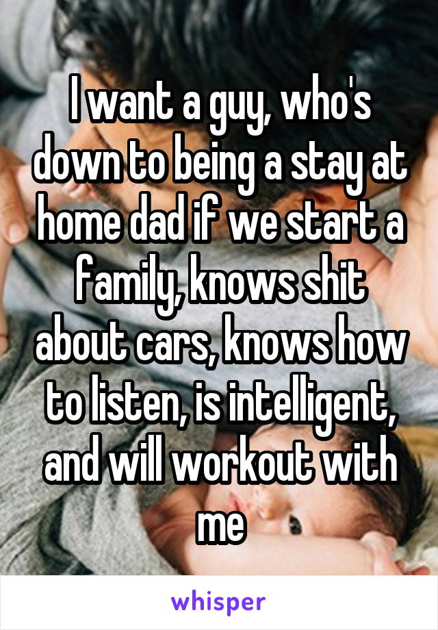 I want a guy, who's down to being a stay at home dad if we start a family, knows shit about cars, knows how to listen, is intelligent, and will workout with me