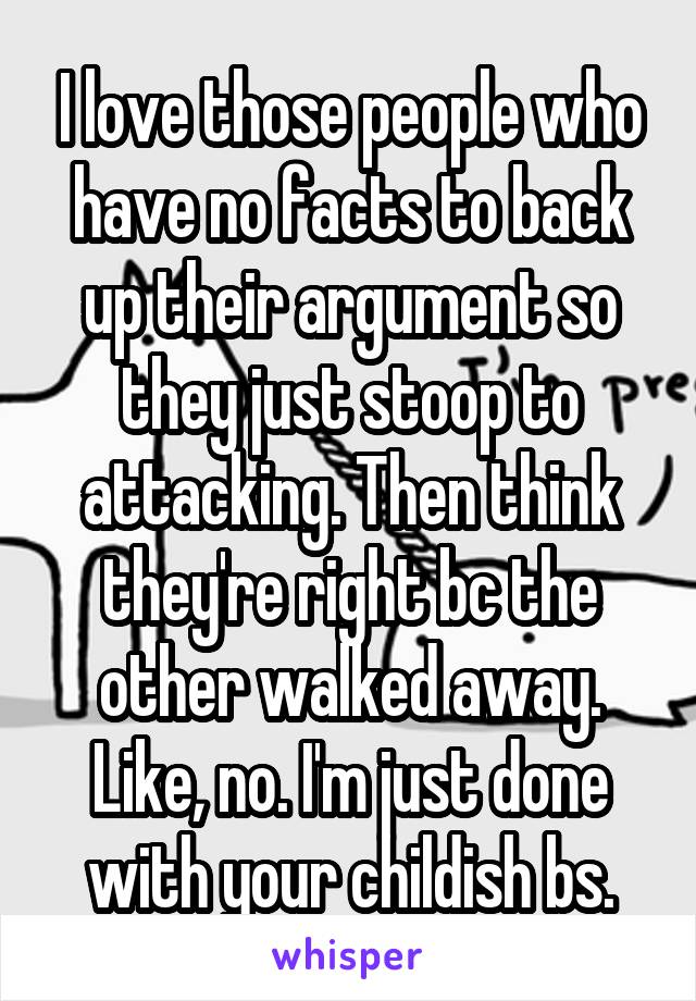 I love those people who have no facts to back up their argument so they just stoop to attacking. Then think they're right bc the other walked away. Like, no. I'm just done with your childish bs.