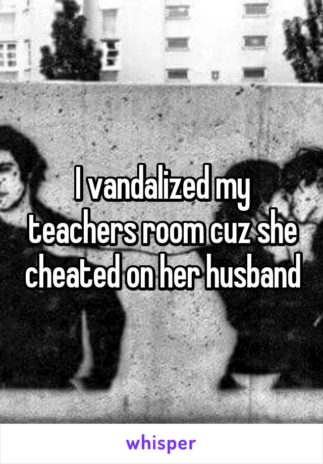 I vandalized my teachers room cuz she cheated on her husband
