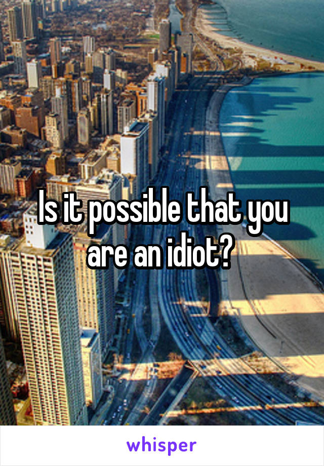 Is it possible that you are an idiot? 