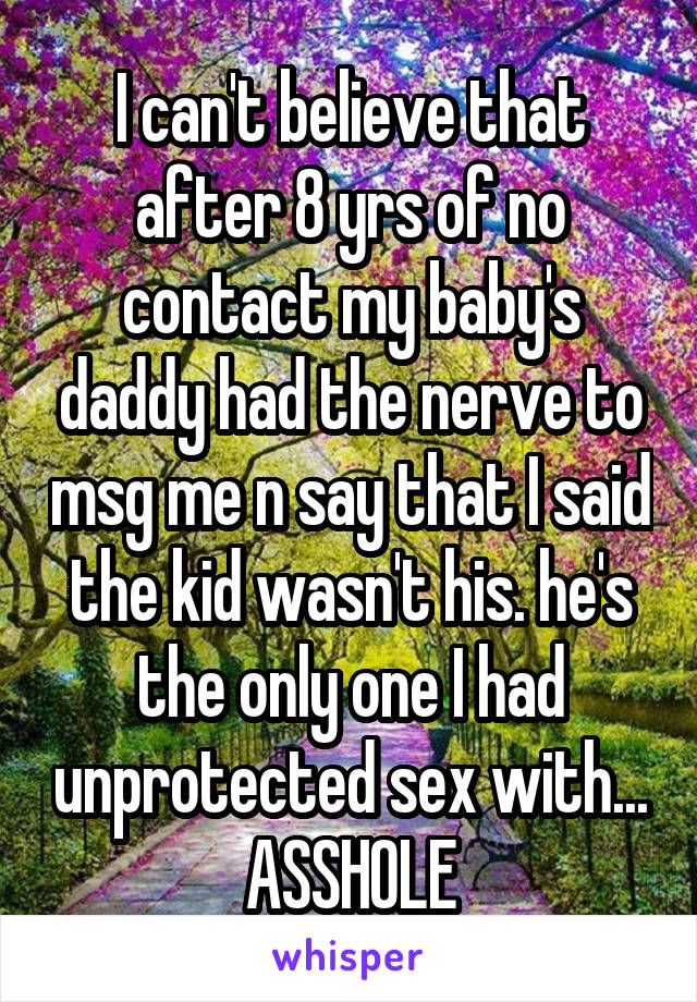 I can't believe that after 8 yrs of no contact my baby's daddy had the nerve to msg me n say that I said the kid wasn't his. he's the only one I had unprotected sex with... ASSHOLE