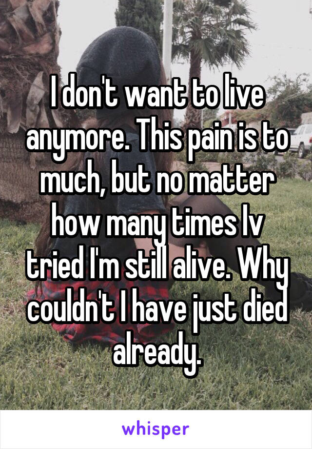 I don't want to live anymore. This pain is to much, but no matter how many times Iv tried I'm still alive. Why couldn't I have just died already.