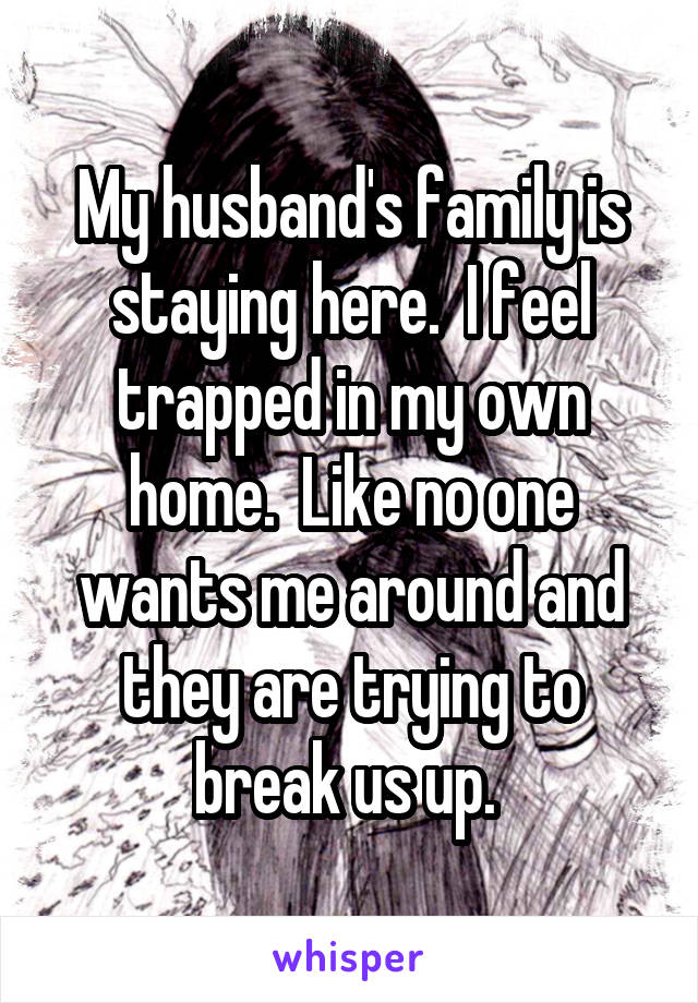 My husband's family is staying here.  I feel trapped in my own home.  Like no one wants me around and they are trying to break us up. 