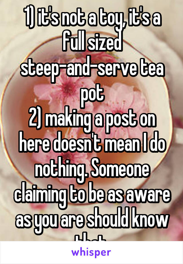 1) it's not a toy, it's a full sized steep-and-serve tea pot
2) making a post on here doesn't mean I do nothing. Someone claiming to be as aware as you are should know that.