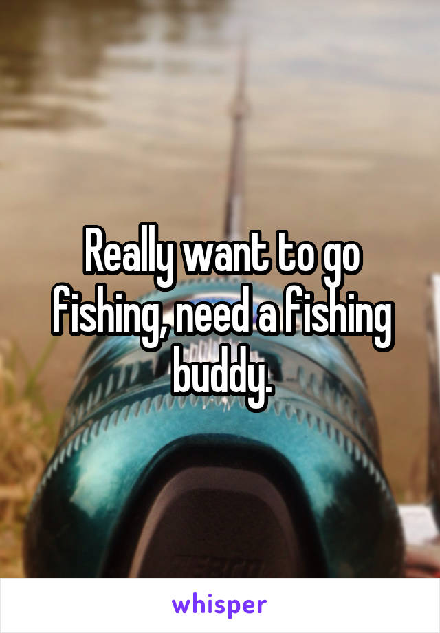 Really want to go fishing, need a fishing buddy.