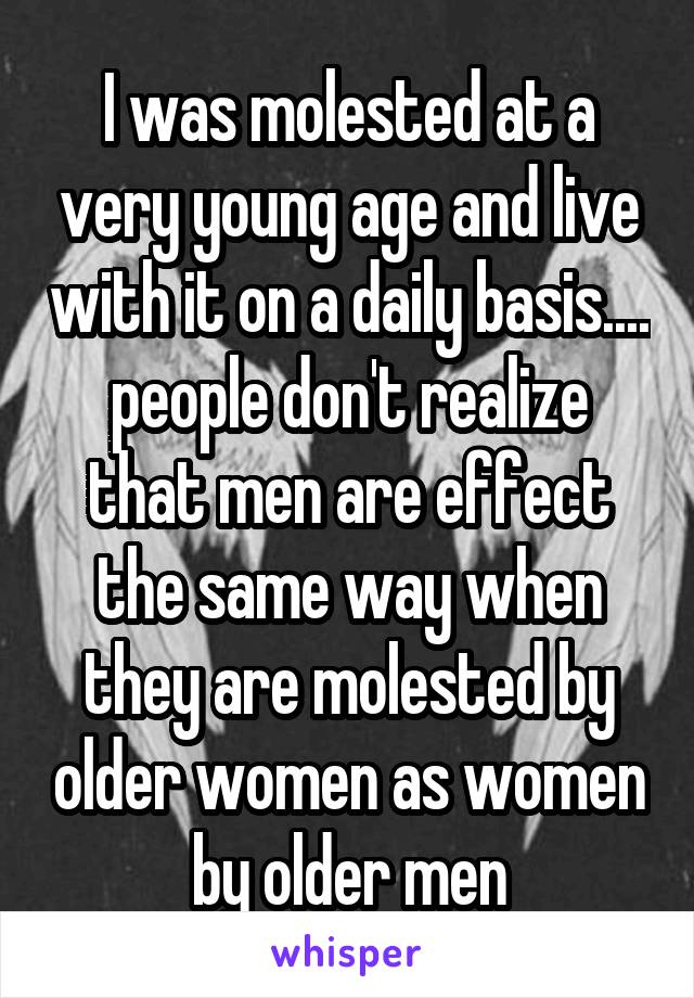 I was molested at a very young age and live with it on a daily basis.... people don't realize that men are effect the same way when they are molested by older women as women by older men