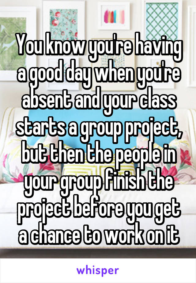 You know you're having a good day when you're absent and your class starts a group project, but then the people in your group finish the project before you get a chance to work on it