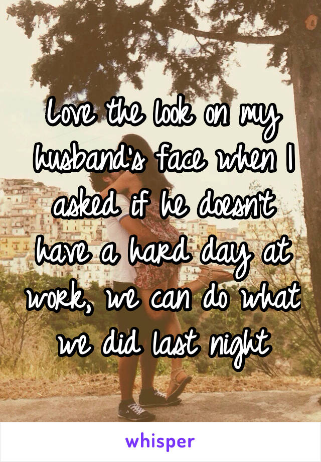 Love the look on my husband's face when I asked if he doesn't have a hard day at work, we can do what we did last night