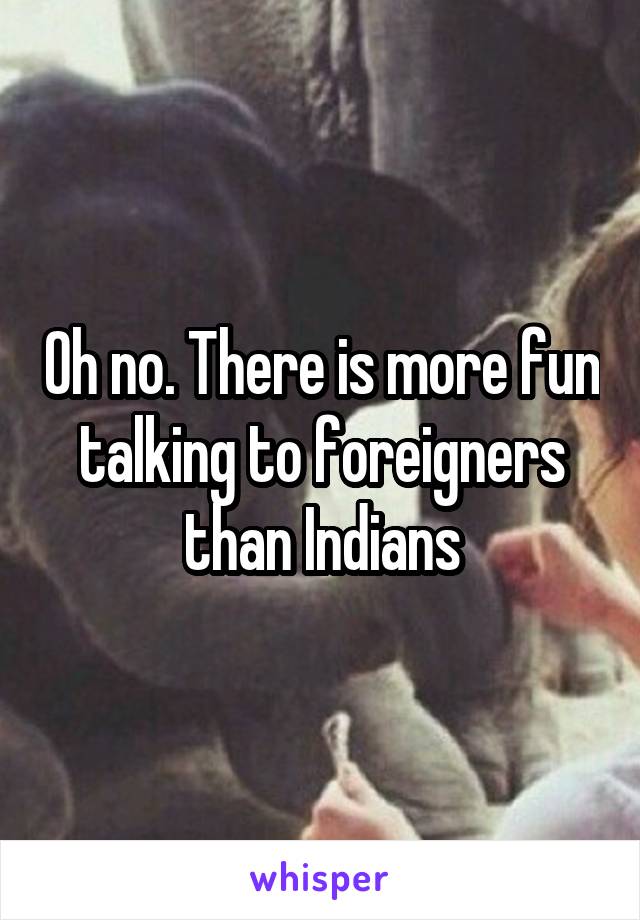 Oh no. There is more fun talking to foreigners than Indians