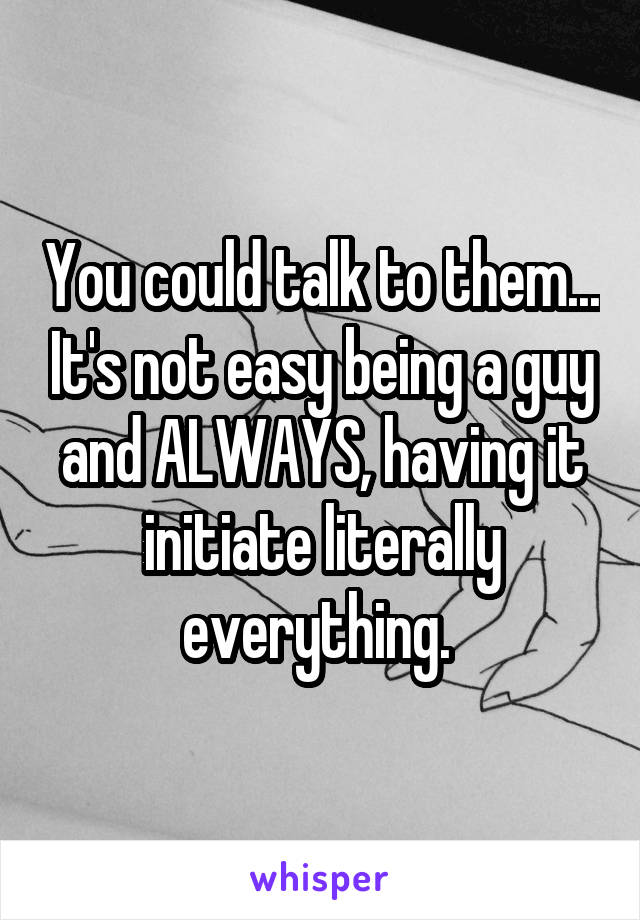 You could talk to them... It's not easy being a guy and ALWAYS, having it initiate literally everything. 