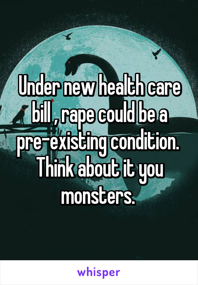 Under new health care bill , rape could be a pre-existing condition. 
Think about it you monsters. 